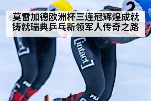 莫雷加德欧洲杯三连冠辉煌成就铸就瑞典乒乓新领军人传奇之路