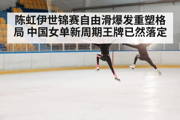 陈虹伊世锦赛自由滑爆发重塑格局 中国女单新周期王牌已然落定